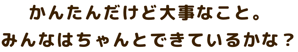 かんたんだけど大事なこと。 みんなはちゃんとできているかな？